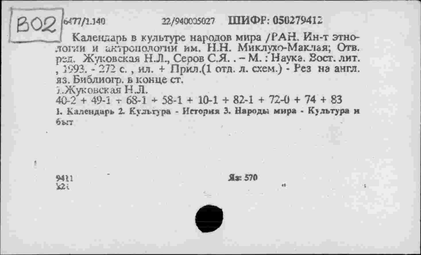 ﻿0*77/1-140	22/940035027 ШИФР: 050279412
Календарь в культуре народов мира /РАН. Ин-т этнологии и антропологии им. Н.Н. Миклухо-Маклая; Отв. ред. Жуковская Н.Л., Серов С.Я.. - М. : Наука. Вост. лит. , 1993. - 272 с. , ил. + Прил.(1 отд. л. схем.) - Рез на англ, яз. Библиогр. в конце ст.
/..Жуковская Н Л.
40-2 + 49-1 т 68-1 + 58-1 + 10-1 + 82-1 + 72-0 + 74 + 83
1. Календарь 2. Культура - История 3. Народы мира - Культура и быт
9411
І2і
Я« 570